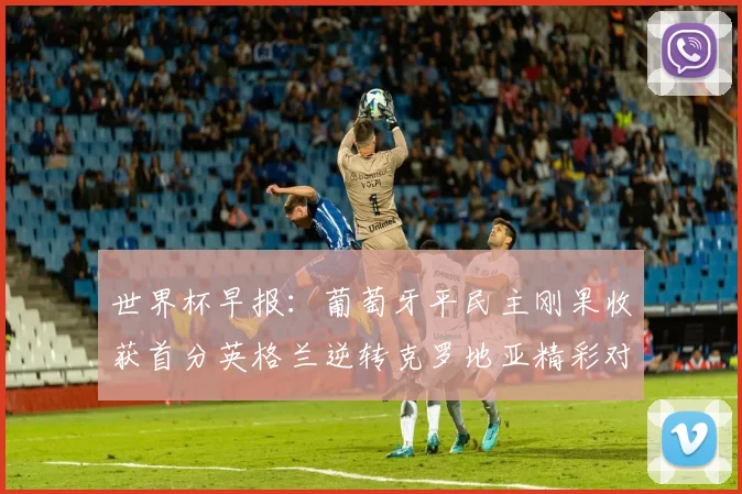 世界杯早报：葡萄牙平民主刚果收获首分英格兰逆转克罗地亚精彩对决