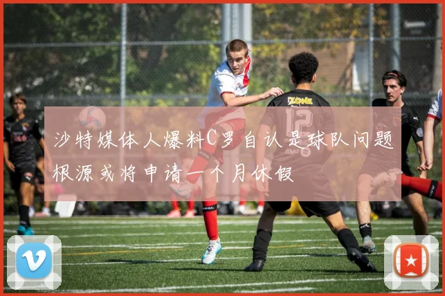 沙特媒体人爆料C罗自认是球队问题根源或将申请一个月休假