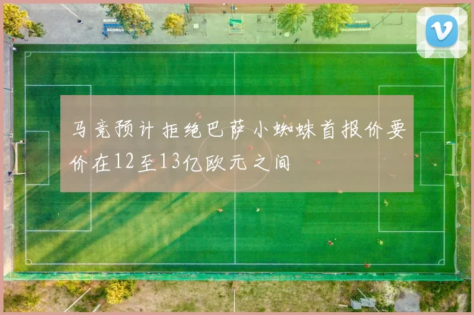 马竞预计拒绝巴萨小蜘蛛首报价要价在12至13亿欧元之间