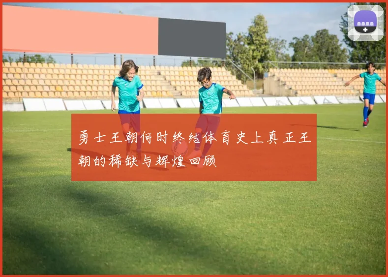 勇士王朝何时终结体育史上真正王朝的稀缺与辉煌回顾