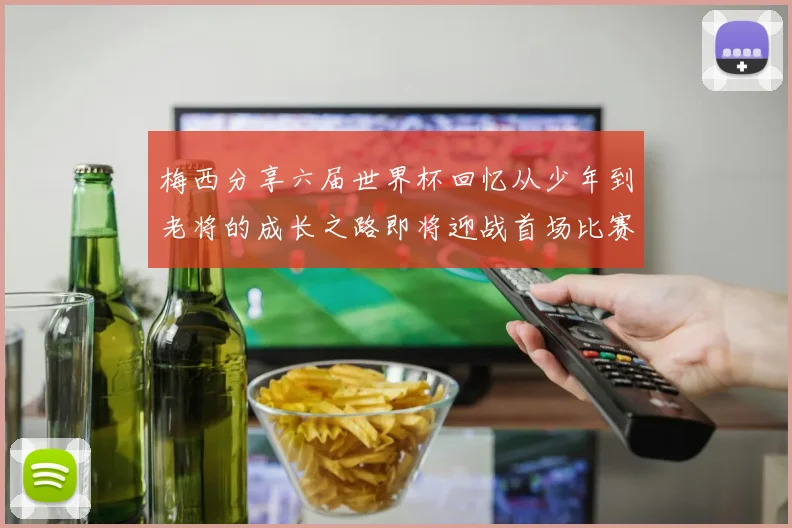 梅西分享六届世界杯回忆从少年到老将的成长之路即将迎战首场比赛