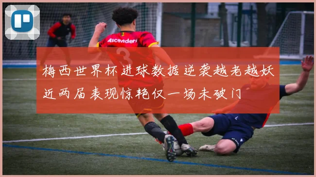 梅西世界杯进球数据逆袭越老越妖近两届表现惊艳仅一场未破门