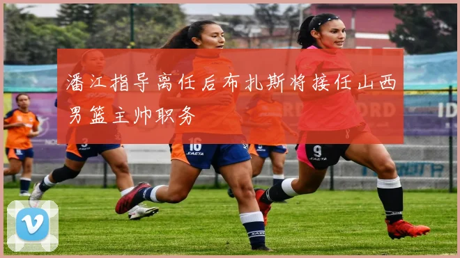 潘江指导离任后布扎斯将接任山西男篮主帅职务