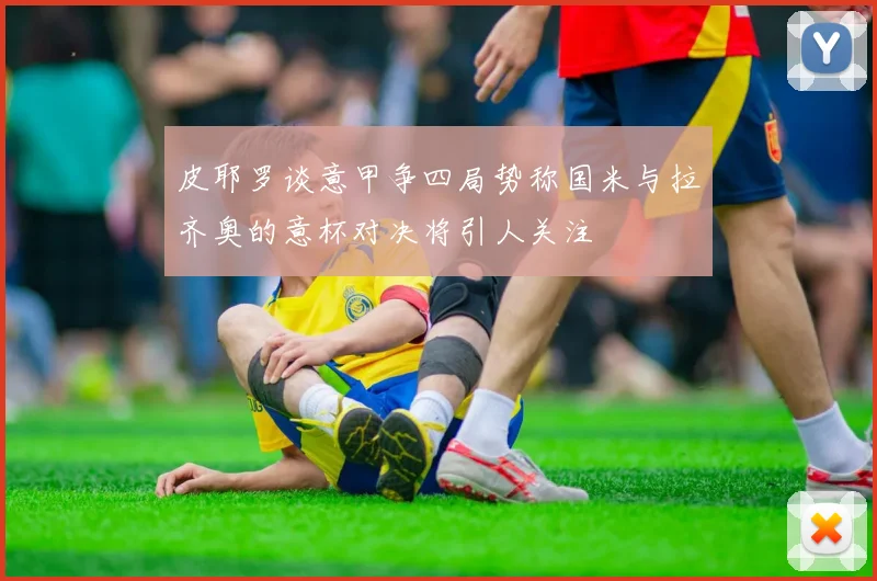皮耶罗谈意甲争四局势称国米与拉齐奥的意杯对决将引人关注