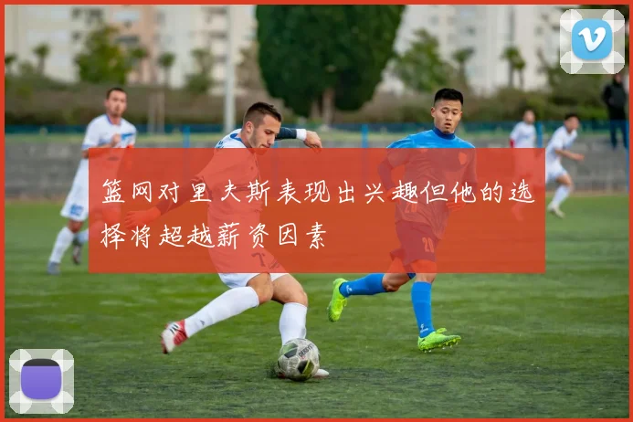 篮网对里夫斯表现出兴趣但他的选择将超越薪资因素