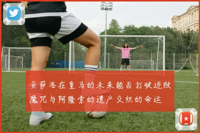 贡萨洛在皇马的未来能否打破连败魔咒与阿隆索的遗产交织的命运