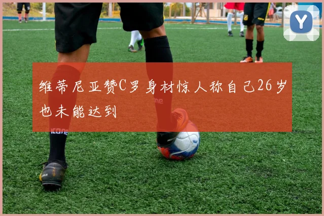维蒂尼亚赞C罗身材惊人称自己26岁也未能达到
