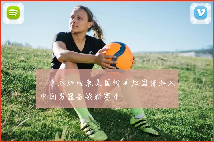 偰李永炜结束美国特训归国将加入中国男篮备战新赛季