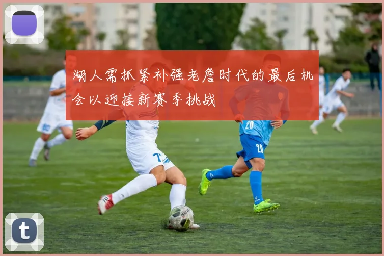 湖人需抓紧补强老詹时代的最后机会以迎接新赛季挑战