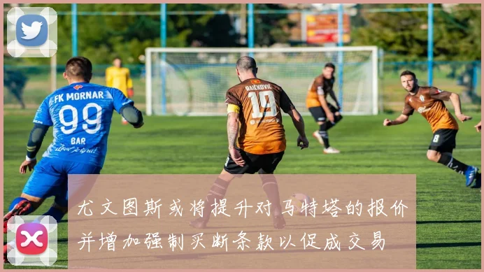 尤文图斯或将提升对马特塔的报价并增加强制买断条款以促成交易