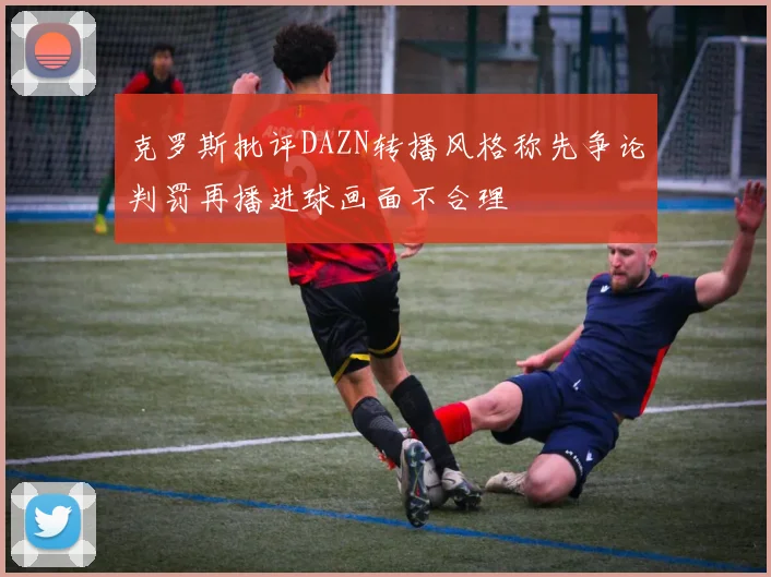 克罗斯批评DAZN转播风格称先争论判罚再播进球画面不合理