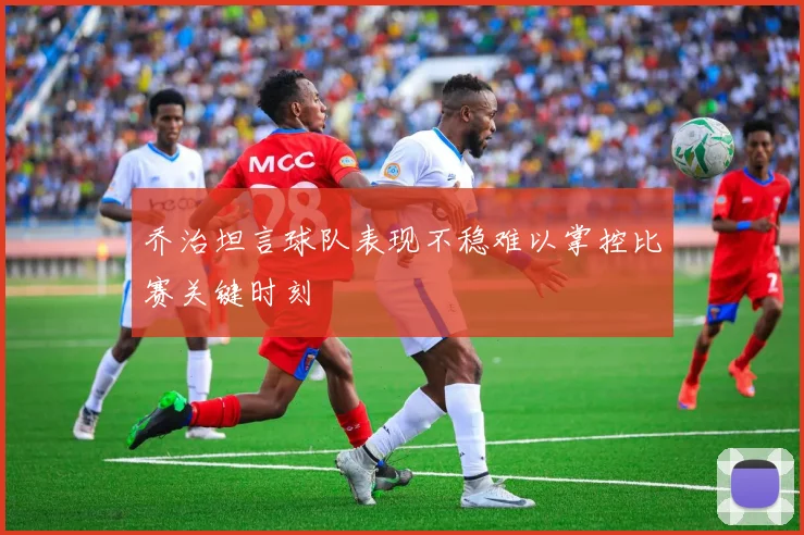 乔治坦言球队表现不稳难以掌控比赛关键时刻