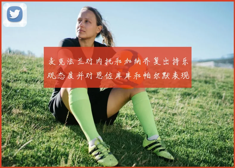 麦克法兰对内托和加纳乔复出持乐观态度并对恩佐库库和帕尔默表现表示满意