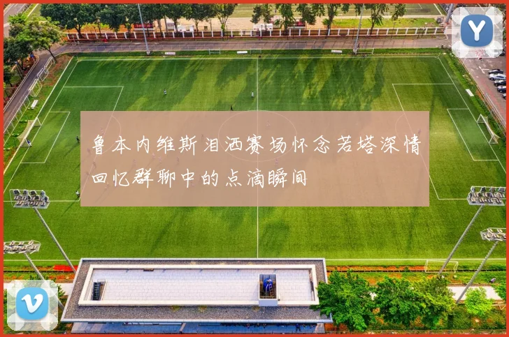 鲁本内维斯泪洒赛场怀念若塔深情回忆群聊中的点滴瞬间
