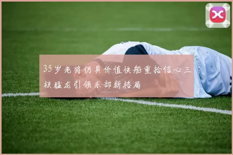 35岁老将仍具价值快船重拾信心三核猛龙引领东部新格局