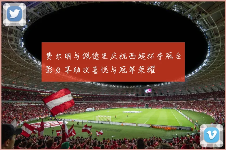 费尔明与佩德里庆祝西超杯夺冠合影分享助攻喜悦与冠军荣耀