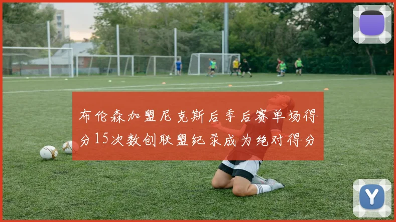 布伦森加盟尼克斯后季后赛单场得分15次数创联盟纪录成为绝对得分王