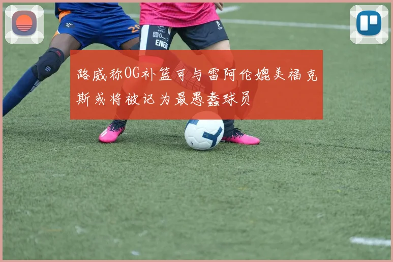 路威称OG补篮可与雷阿伦媲美福克斯或将被记为最愚蠢球员