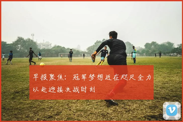 早报聚焦：冠军梦想近在咫尺全力以赴迎接决战时刻