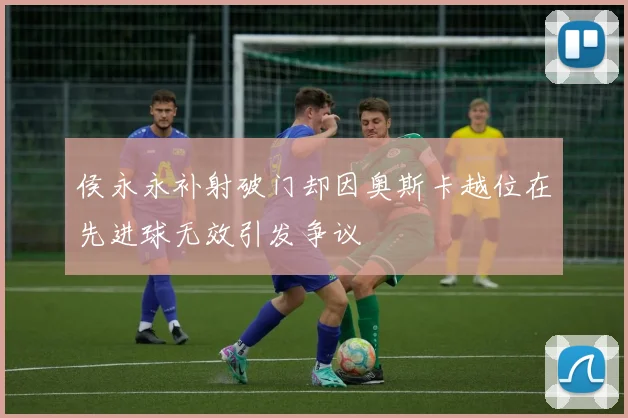 侯永永补射破门却因奥斯卡越位在先进球无效引发争议