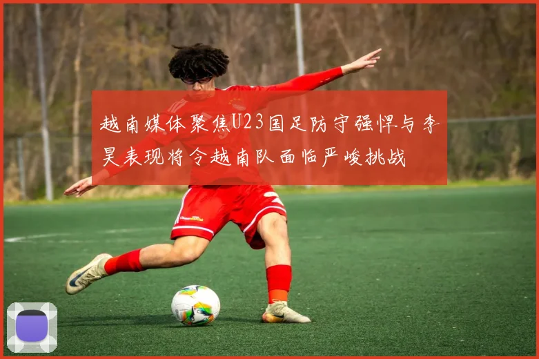 越南媒体聚焦U23国足防守强悍与李昊表现将令越南队面临严峻挑战