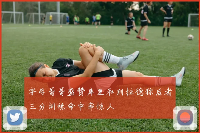 字母哥哥盛赞库里和利拉德称后者三分训练命中率惊人