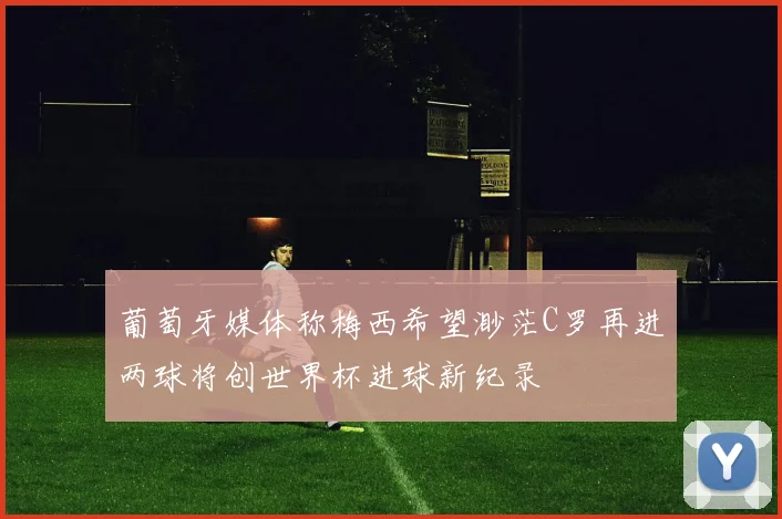 葡萄牙媒体称梅西希望渺茫C罗再进两球将创世界杯进球新纪录